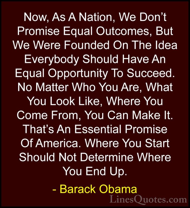 Barack Obama Quotes (6) - Now, As A Nation, We Don't Promise Equa... - QuotesNow, As A Nation, We Don't Promise Equal Outcomes, But We Were Founded On The Idea Everybody Should Have An Equal Opportunity To Succeed. No Matter Who You Are, What You Look Like, Where You Come From, You Can Make It. That's An Essential Promise Of America. Where You Start Should Not Determine Where You End Up.