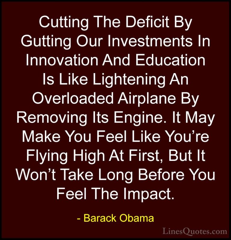 Barack Obama Quotes (62) - Cutting The Deficit By Gutting Our Inv... - QuotesCutting The Deficit By Gutting Our Investments In Innovation And Education Is Like Lightening An Overloaded Airplane By Removing Its Engine. It May Make You Feel Like You're Flying High At First, But It Won't Take Long Before You Feel The Impact.
