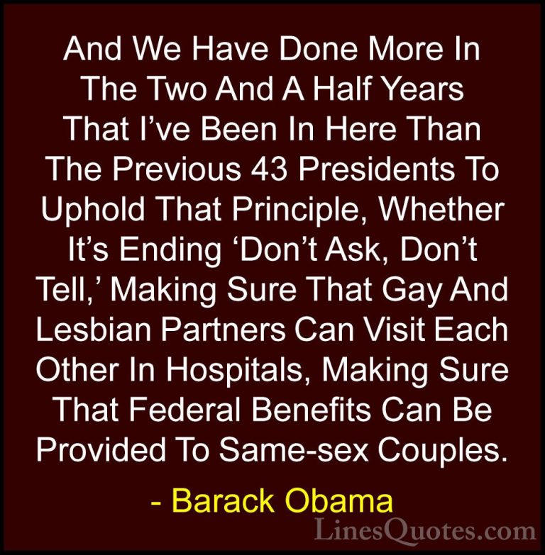 Barack Obama Quotes (64) - And We Have Done More In The Two And A... - QuotesAnd We Have Done More In The Two And A Half Years That I've Been In Here Than The Previous 43 Presidents To Uphold That Principle, Whether It's Ending 'Don't Ask, Don't Tell,' Making Sure That Gay And Lesbian Partners Can Visit Each Other In Hospitals, Making Sure That Federal Benefits Can Be Provided To Same-sex Couples.