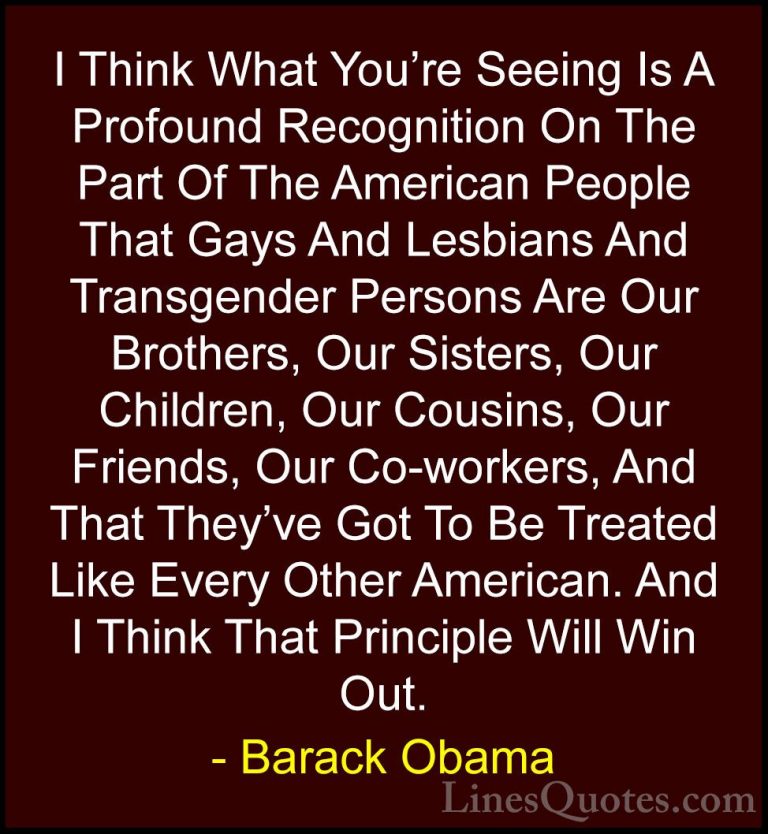 Barack Obama Quotes (65) - I Think What You're Seeing Is A Profou... - QuotesI Think What You're Seeing Is A Profound Recognition On The Part Of The American People That Gays And Lesbians And Transgender Persons Are Our Brothers, Our Sisters, Our Children, Our Cousins, Our Friends, Our Co-workers, And That They've Got To Be Treated Like Every Other American. And I Think That Principle Will Win Out.