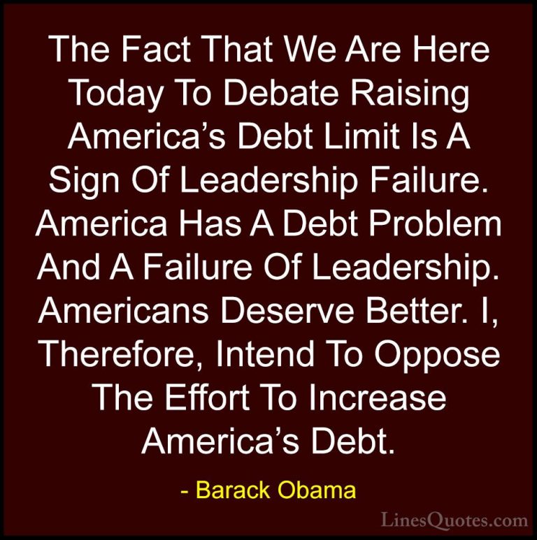 Barack Obama Quotes (68) - The Fact That We Are Here Today To Deb... - QuotesThe Fact That We Are Here Today To Debate Raising America's Debt Limit Is A Sign Of Leadership Failure. America Has A Debt Problem And A Failure Of Leadership. Americans Deserve Better. I, Therefore, Intend To Oppose The Effort To Increase America's Debt.