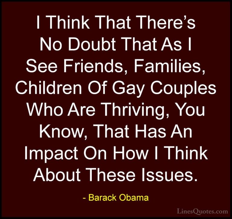 Barack Obama Quotes (70) - I Think That There's No Doubt That As ... - QuotesI Think That There's No Doubt That As I See Friends, Families, Children Of Gay Couples Who Are Thriving, You Know, That Has An Impact On How I Think About These Issues.