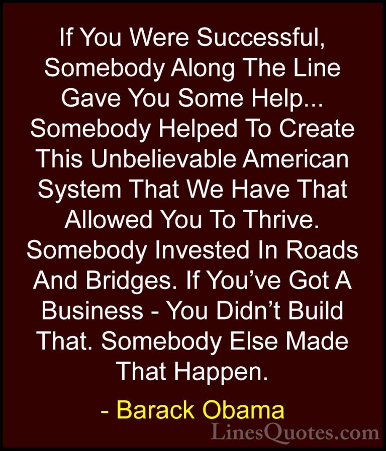 Barack Obama Quotes (71) - If You Were Successful, Somebody Along... - QuotesIf You Were Successful, Somebody Along The Line Gave You Some Help... Somebody Helped To Create This Unbelievable American System That We Have That Allowed You To Thrive. Somebody Invested In Roads And Bridges. If You've Got A Business - You Didn't Build That. Somebody Else Made That Happen.