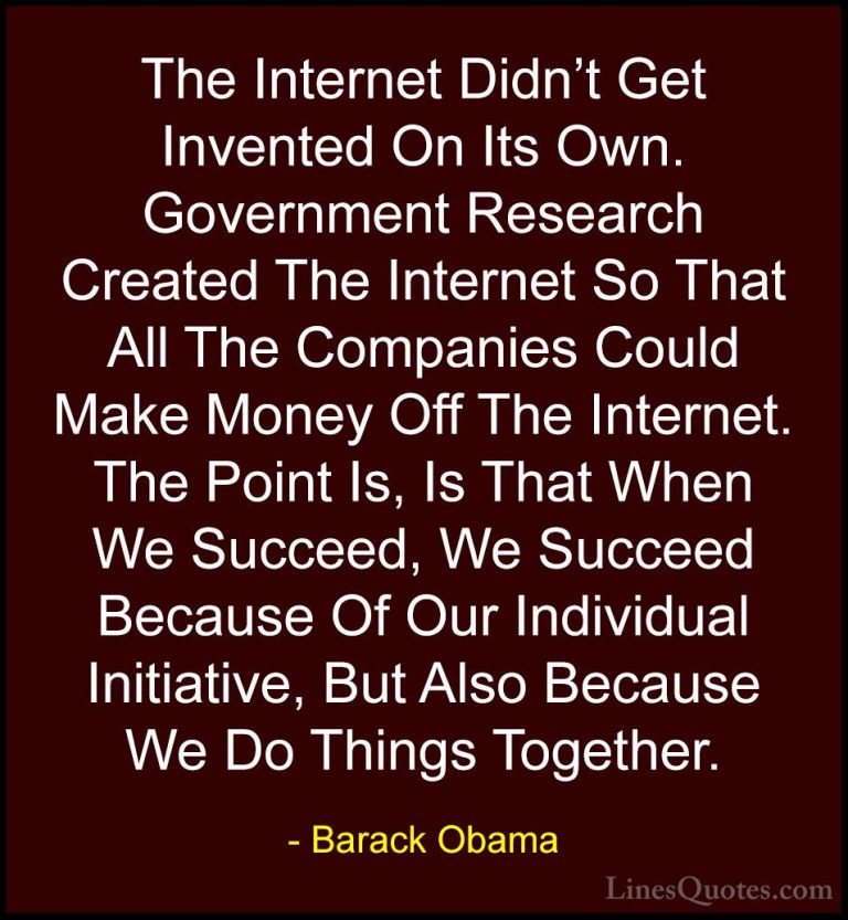 Barack Obama Quotes (72) - The Internet Didn't Get Invented On It... - QuotesThe Internet Didn't Get Invented On Its Own. Government Research Created The Internet So That All The Companies Could Make Money Off The Internet. The Point Is, Is That When We Succeed, We Succeed Because Of Our Individual Initiative, But Also Because We Do Things Together.