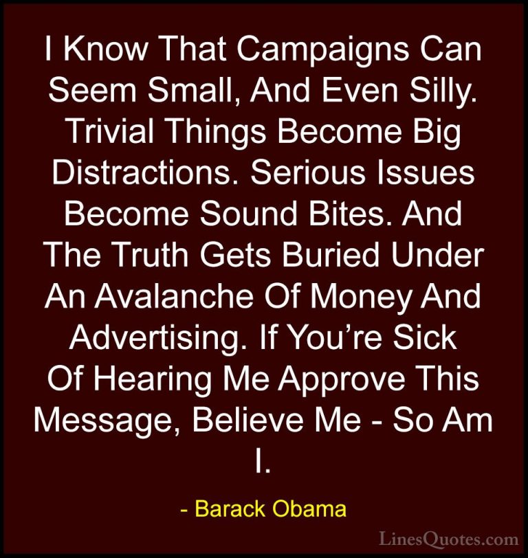 Barack Obama Quotes (73) - I Know That Campaigns Can Seem Small, ... - QuotesI Know That Campaigns Can Seem Small, And Even Silly. Trivial Things Become Big Distractions. Serious Issues Become Sound Bites. And The Truth Gets Buried Under An Avalanche Of Money And Advertising. If You're Sick Of Hearing Me Approve This Message, Believe Me - So Am I.