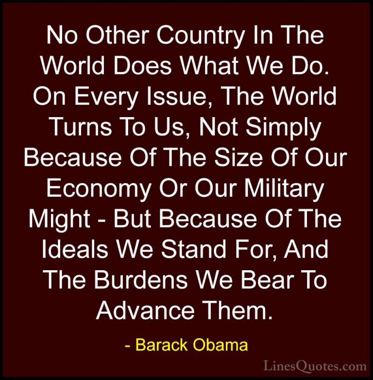 Barack Obama Quotes (74) - No Other Country In The World Does Wha... - QuotesNo Other Country In The World Does What We Do. On Every Issue, The World Turns To Us, Not Simply Because Of The Size Of Our Economy Or Our Military Might - But Because Of The Ideals We Stand For, And The Burdens We Bear To Advance Them.
