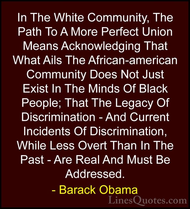 Barack Obama Quotes (77) - In The White Community, The Path To A ... - QuotesIn The White Community, The Path To A More Perfect Union Means Acknowledging That What Ails The African-american Community Does Not Just Exist In The Minds Of Black People; That The Legacy Of Discrimination - And Current Incidents Of Discrimination, While Less Overt Than In The Past - Are Real And Must Be Addressed.