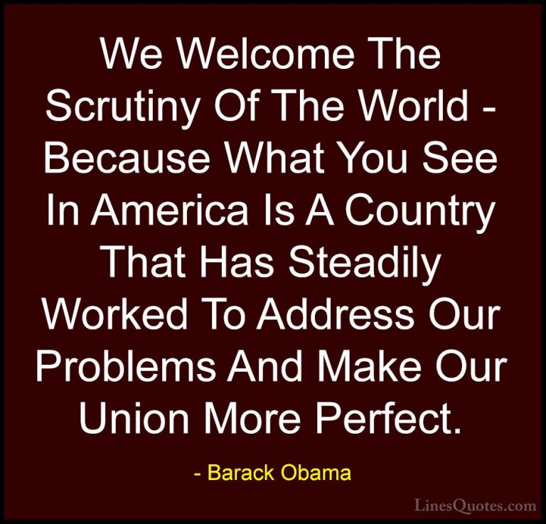 Barack Obama Quotes (78) - We Welcome The Scrutiny Of The World -... - QuotesWe Welcome The Scrutiny Of The World - Because What You See In America Is A Country That Has Steadily Worked To Address Our Problems And Make Our Union More Perfect.