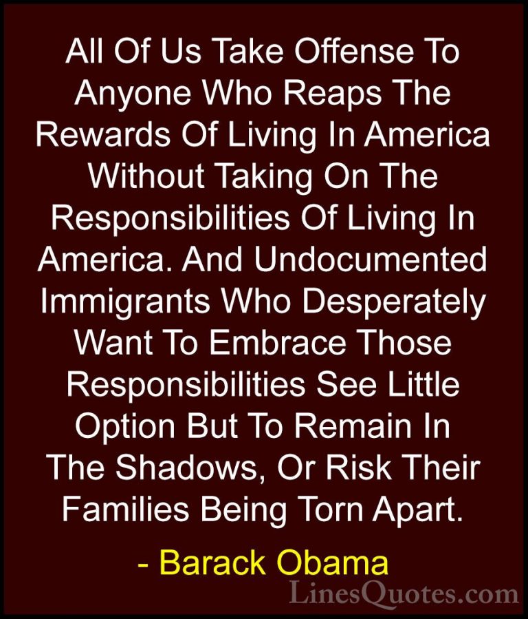 Barack Obama Quotes (79) - All Of Us Take Offense To Anyone Who R... - QuotesAll Of Us Take Offense To Anyone Who Reaps The Rewards Of Living In America Without Taking On The Responsibilities Of Living In America. And Undocumented Immigrants Who Desperately Want To Embrace Those Responsibilities See Little Option But To Remain In The Shadows, Or Risk Their Families Being Torn Apart.