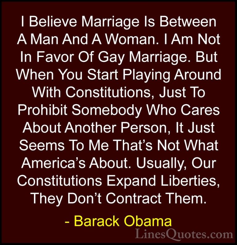 Barack Obama Quotes (8) - I Believe Marriage Is Between A Man And... - QuotesI Believe Marriage Is Between A Man And A Woman. I Am Not In Favor Of Gay Marriage. But When You Start Playing Around With Constitutions, Just To Prohibit Somebody Who Cares About Another Person, It Just Seems To Me That's Not What America's About. Usually, Our Constitutions Expand Liberties, They Don't Contract Them.