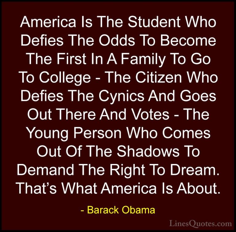 Barack Obama Quotes (80) - America Is The Student Who Defies The ... - QuotesAmerica Is The Student Who Defies The Odds To Become The First In A Family To Go To College - The Citizen Who Defies The Cynics And Goes Out There And Votes - The Young Person Who Comes Out Of The Shadows To Demand The Right To Dream. That's What America Is About.