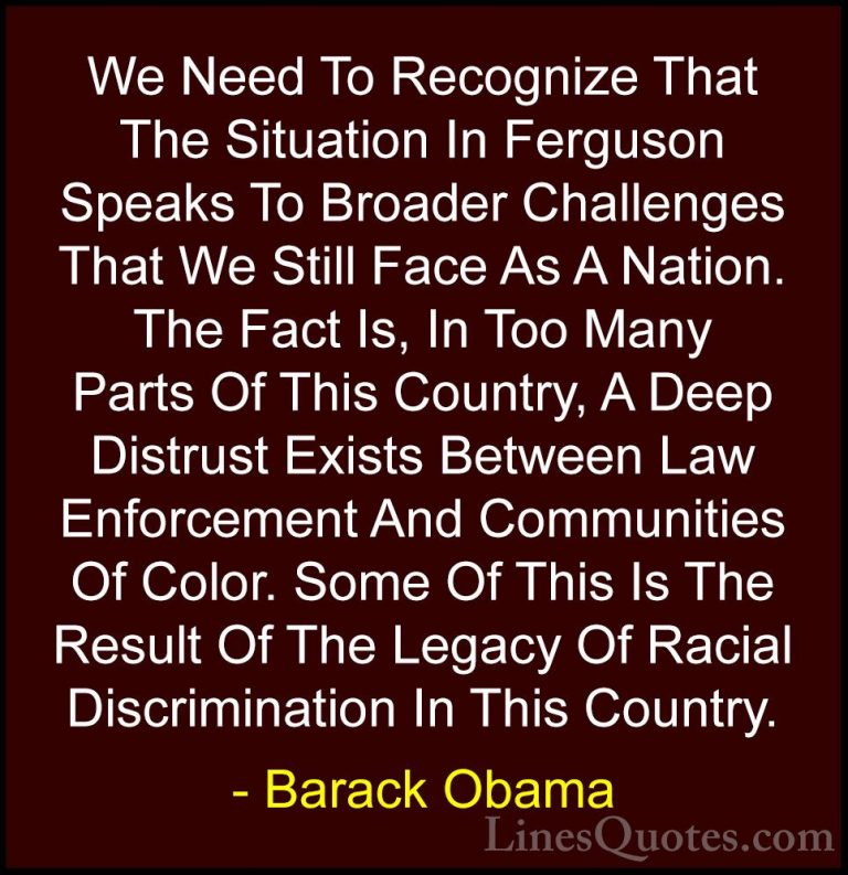 Barack Obama Quotes (82) - We Need To Recognize That The Situatio... - QuotesWe Need To Recognize That The Situation In Ferguson Speaks To Broader Challenges That We Still Face As A Nation. The Fact Is, In Too Many Parts Of This Country, A Deep Distrust Exists Between Law Enforcement And Communities Of Color. Some Of This Is The Result Of The Legacy Of Racial Discrimination In This Country.