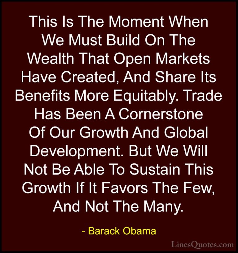 Barack Obama Quotes (84) - This Is The Moment When We Must Build ... - QuotesThis Is The Moment When We Must Build On The Wealth That Open Markets Have Created, And Share Its Benefits More Equitably. Trade Has Been A Cornerstone Of Our Growth And Global Development. But We Will Not Be Able To Sustain This Growth If It Favors The Few, And Not The Many.