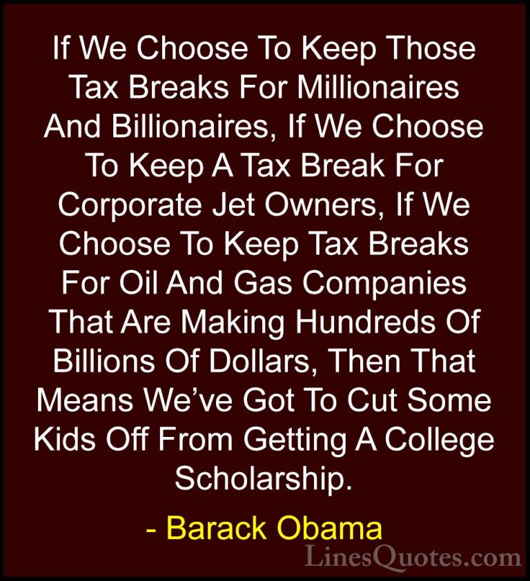 Barack Obama Quotes (85) - If We Choose To Keep Those Tax Breaks ... - QuotesIf We Choose To Keep Those Tax Breaks For Millionaires And Billionaires, If We Choose To Keep A Tax Break For Corporate Jet Owners, If We Choose To Keep Tax Breaks For Oil And Gas Companies That Are Making Hundreds Of Billions Of Dollars, Then That Means We've Got To Cut Some Kids Off From Getting A College Scholarship.