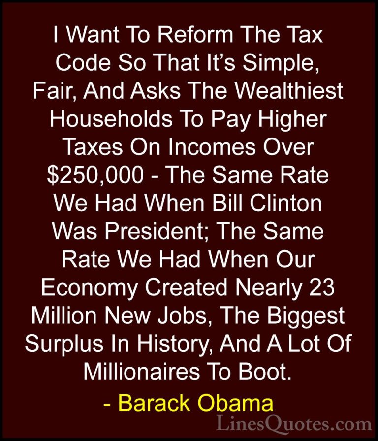 Barack Obama Quotes (86) - I Want To Reform The Tax Code So That ... - QuotesI Want To Reform The Tax Code So That It's Simple, Fair, And Asks The Wealthiest Households To Pay Higher Taxes On Incomes Over $250,000 - The Same Rate We Had When Bill Clinton Was President; The Same Rate We Had When Our Economy Created Nearly 23 Million New Jobs, The Biggest Surplus In History, And A Lot Of Millionaires To Boot.
