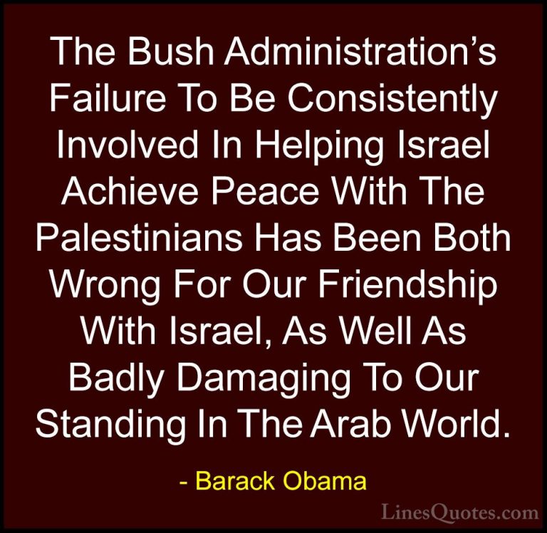 Barack Obama Quotes (87) - The Bush Administration's Failure To B... - QuotesThe Bush Administration's Failure To Be Consistently Involved In Helping Israel Achieve Peace With The Palestinians Has Been Both Wrong For Our Friendship With Israel, As Well As Badly Damaging To Our Standing In The Arab World.