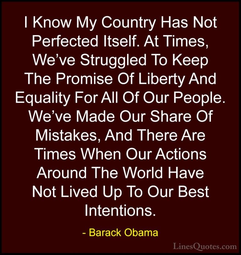 Barack Obama Quotes (89) - I Know My Country Has Not Perfected It... - QuotesI Know My Country Has Not Perfected Itself. At Times, We've Struggled To Keep The Promise Of Liberty And Equality For All Of Our People. We've Made Our Share Of Mistakes, And There Are Times When Our Actions Around The World Have Not Lived Up To Our Best Intentions.