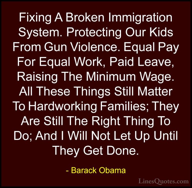 Barack Obama Quotes (9) - Fixing A Broken Immigration System. Pro... - QuotesFixing A Broken Immigration System. Protecting Our Kids From Gun Violence. Equal Pay For Equal Work, Paid Leave, Raising The Minimum Wage. All These Things Still Matter To Hardworking Families; They Are Still The Right Thing To Do; And I Will Not Let Up Until They Get Done.