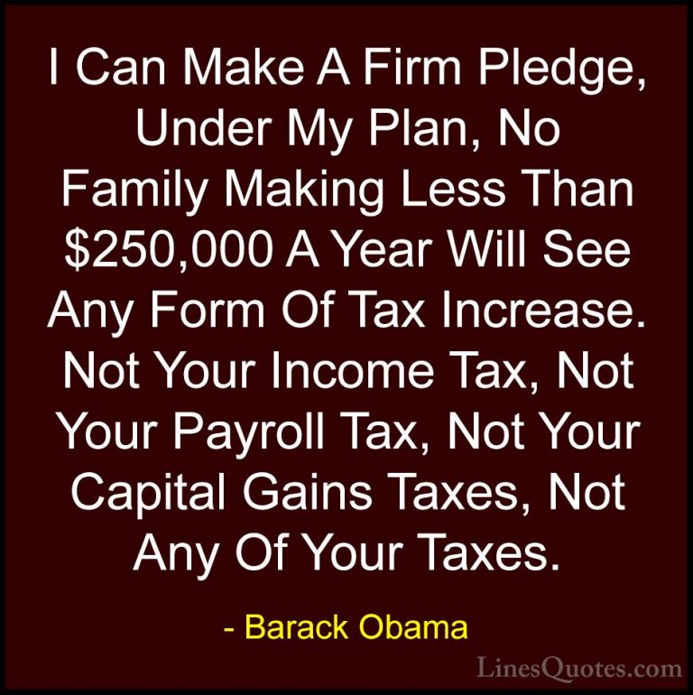 Barack Obama Quotes (91) - I Can Make A Firm Pledge, Under My Pla... - QuotesI Can Make A Firm Pledge, Under My Plan, No Family Making Less Than $250,000 A Year Will See Any Form Of Tax Increase. Not Your Income Tax, Not Your Payroll Tax, Not Your Capital Gains Taxes, Not Any Of Your Taxes.