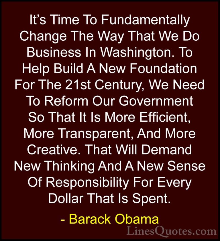 Barack Obama Quotes (95) - It's Time To Fundamentally Change The ... - QuotesIt's Time To Fundamentally Change The Way That We Do Business In Washington. To Help Build A New Foundation For The 21st Century, We Need To Reform Our Government So That It Is More Efficient, More Transparent, And More Creative. That Will Demand New Thinking And A New Sense Of Responsibility For Every Dollar That Is Spent.