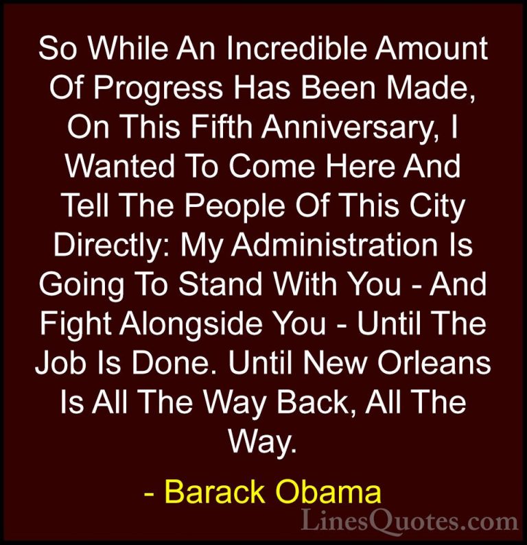 Barack Obama Quotes (98) - So While An Incredible Amount Of Progr... - QuotesSo While An Incredible Amount Of Progress Has Been Made, On This Fifth Anniversary, I Wanted To Come Here And Tell The People Of This City Directly: My Administration Is Going To Stand With You - And Fight Alongside You - Until The Job Is Done. Until New Orleans Is All The Way Back, All The Way.