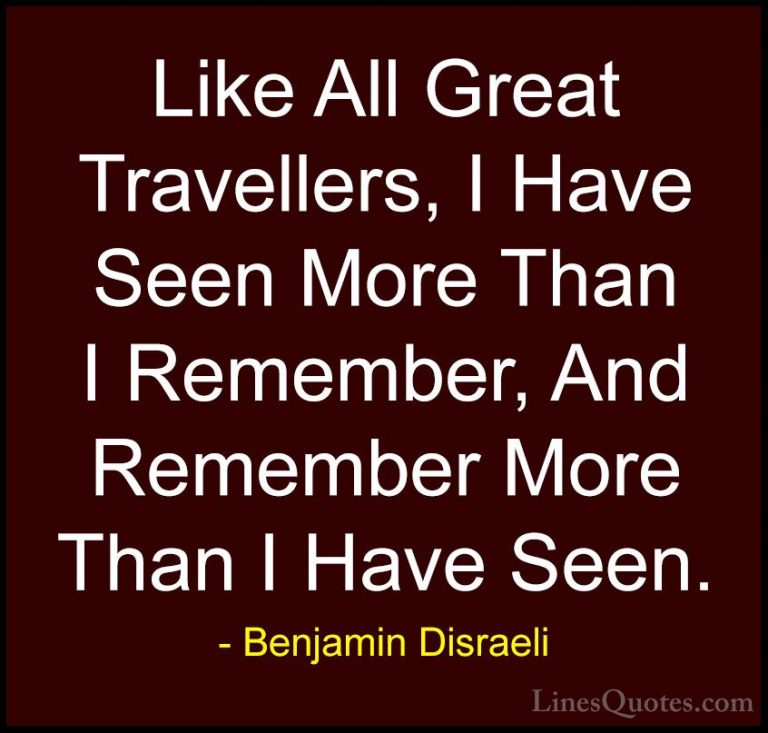 Benjamin Disraeli Quotes (1) - Like All Great Travellers, I Have ... - QuotesLike All Great Travellers, I Have Seen More Than I Remember, And Remember More Than I Have Seen.