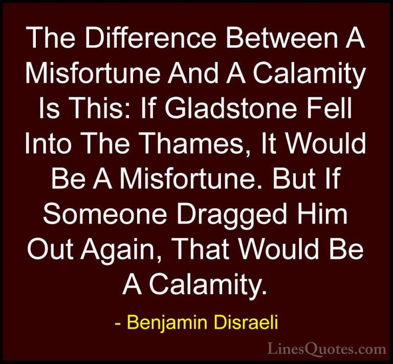 Benjamin Disraeli Quotes (125) - The Difference Between A Misfort... - QuotesThe Difference Between A Misfortune And A Calamity Is This: If Gladstone Fell Into The Thames, It Would Be A Misfortune. But If Someone Dragged Him Out Again, That Would Be A Calamity.