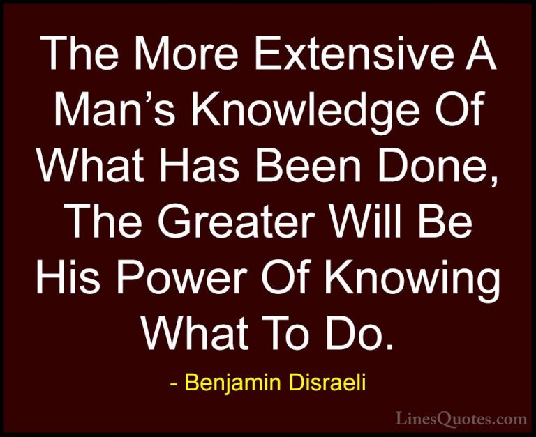 Benjamin Disraeli Quotes (142) - The More Extensive A Man's Knowl... - QuotesThe More Extensive A Man's Knowledge Of What Has Been Done, The Greater Will Be His Power Of Knowing What To Do.