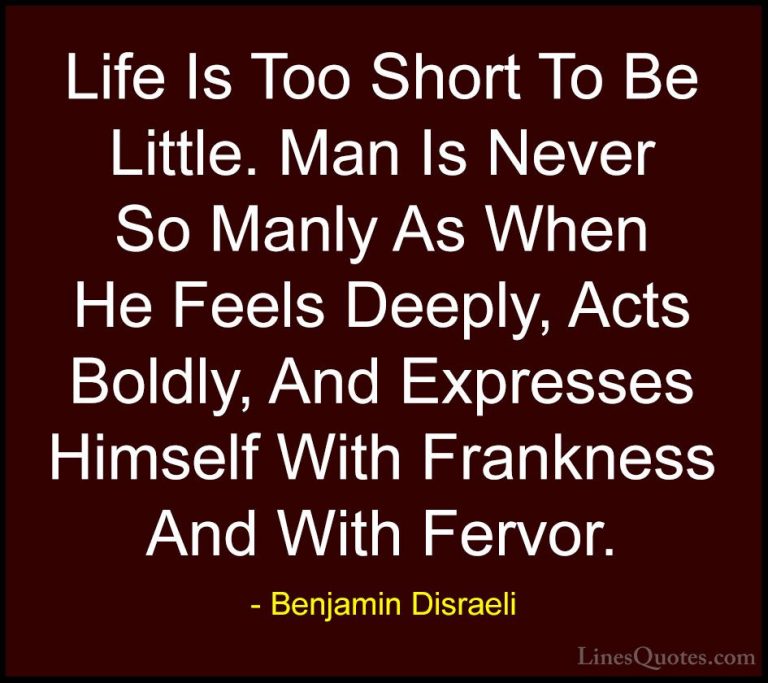 Benjamin Disraeli Quotes (152) - Life Is Too Short To Be Little. ... - QuotesLife Is Too Short To Be Little. Man Is Never So Manly As When He Feels Deeply, Acts Boldly, And Expresses Himself With Frankness And With Fervor.