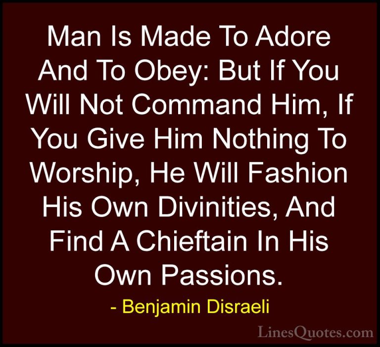 Benjamin Disraeli Quotes (153) - Man Is Made To Adore And To Obey... - QuotesMan Is Made To Adore And To Obey: But If You Will Not Command Him, If You Give Him Nothing To Worship, He Will Fashion His Own Divinities, And Find A Chieftain In His Own Passions.
