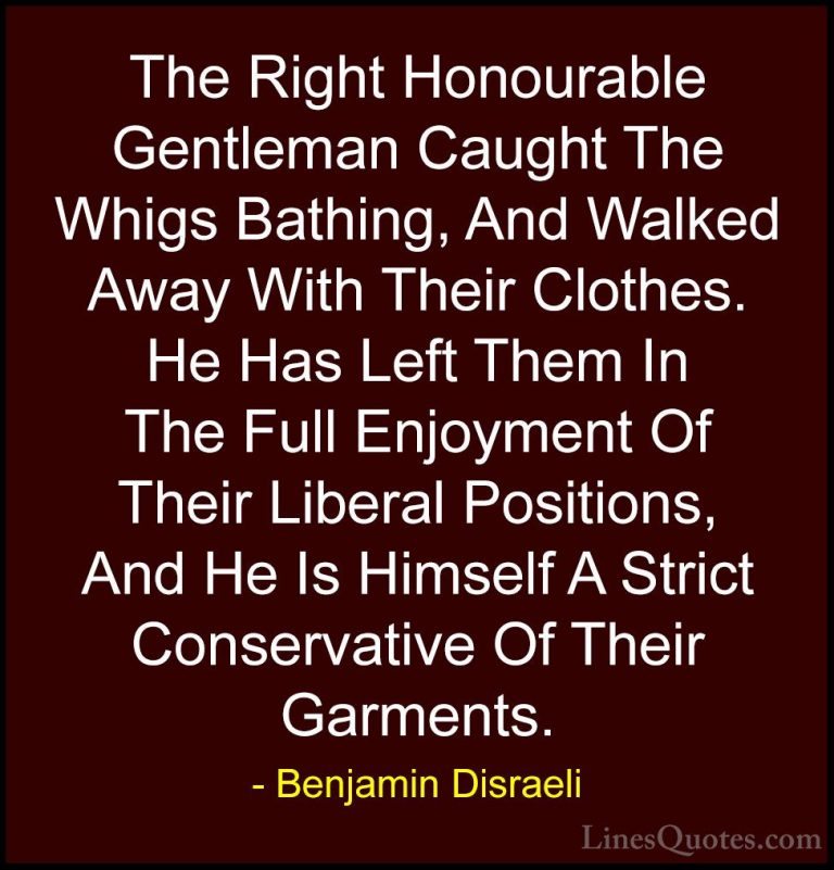 Benjamin Disraeli Quotes (154) - The Right Honourable Gentleman C... - QuotesThe Right Honourable Gentleman Caught The Whigs Bathing, And Walked Away With Their Clothes. He Has Left Them In The Full Enjoyment Of Their Liberal Positions, And He Is Himself A Strict Conservative Of Their Garments.