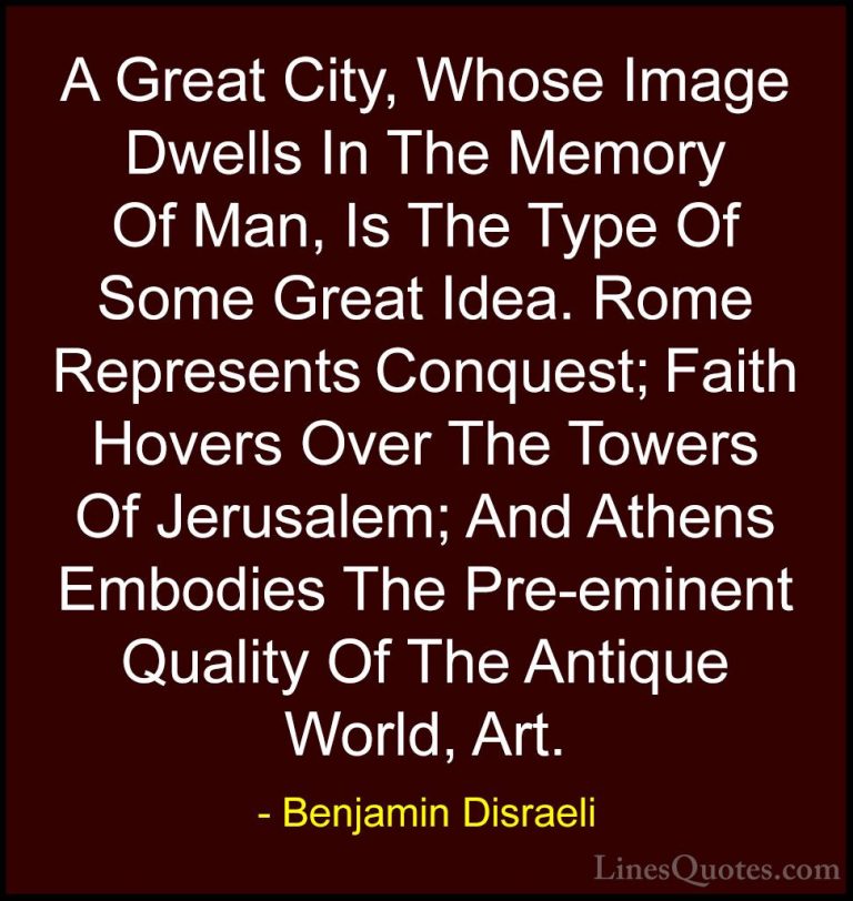 Benjamin Disraeli Quotes (25) - A Great City, Whose Image Dwells ... - QuotesA Great City, Whose Image Dwells In The Memory Of Man, Is The Type Of Some Great Idea. Rome Represents Conquest; Faith Hovers Over The Towers Of Jerusalem; And Athens Embodies The Pre-eminent Quality Of The Antique World, Art.