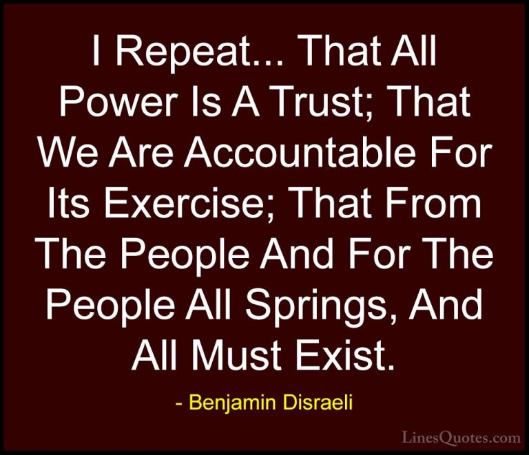 Benjamin Disraeli Quotes (35) - I Repeat... That All Power Is A T... - QuotesI Repeat... That All Power Is A Trust; That We Are Accountable For Its Exercise; That From The People And For The People All Springs, And All Must Exist.