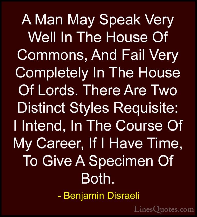 Benjamin Disraeli Quotes (68) - A Man May Speak Very Well In The ... - QuotesA Man May Speak Very Well In The House Of Commons, And Fail Very Completely In The House Of Lords. There Are Two Distinct Styles Requisite: I Intend, In The Course Of My Career, If I Have Time, To Give A Specimen Of Both.