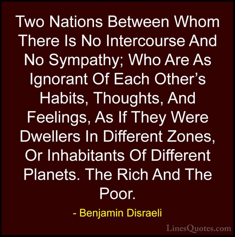 Benjamin Disraeli Quotes (71) - Two Nations Between Whom There Is... - QuotesTwo Nations Between Whom There Is No Intercourse And No Sympathy; Who Are As Ignorant Of Each Other's Habits, Thoughts, And Feelings, As If They Were Dwellers In Different Zones, Or Inhabitants Of Different Planets. The Rich And The Poor.