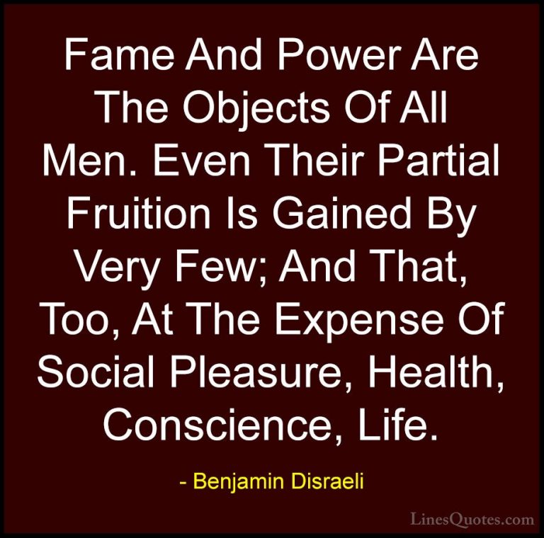 Benjamin Disraeli Quotes (8) - Fame And Power Are The Objects Of ... - QuotesFame And Power Are The Objects Of All Men. Even Their Partial Fruition Is Gained By Very Few; And That, Too, At The Expense Of Social Pleasure, Health, Conscience, Life.