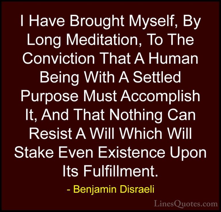 Benjamin Disraeli Quotes (9) - I Have Brought Myself, By Long Med... - QuotesI Have Brought Myself, By Long Meditation, To The Conviction That A Human Being With A Settled Purpose Must Accomplish It, And That Nothing Can Resist A Will Which Will Stake Even Existence Upon Its Fulfillment.