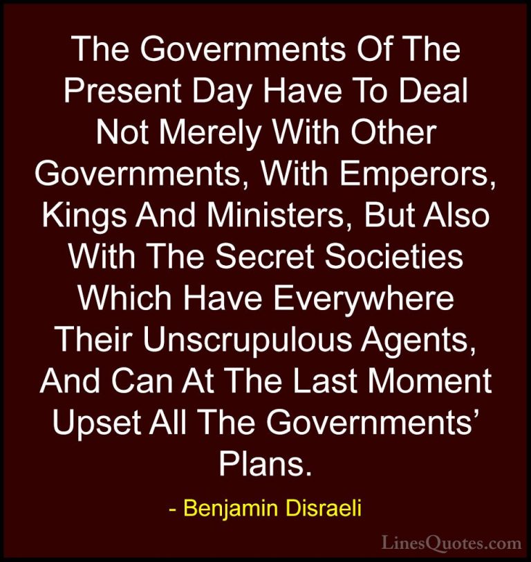 Benjamin Disraeli Quotes (92) - The Governments Of The Present Da... - QuotesThe Governments Of The Present Day Have To Deal Not Merely With Other Governments, With Emperors, Kings And Ministers, But Also With The Secret Societies Which Have Everywhere Their Unscrupulous Agents, And Can At The Last Moment Upset All The Governments' Plans.