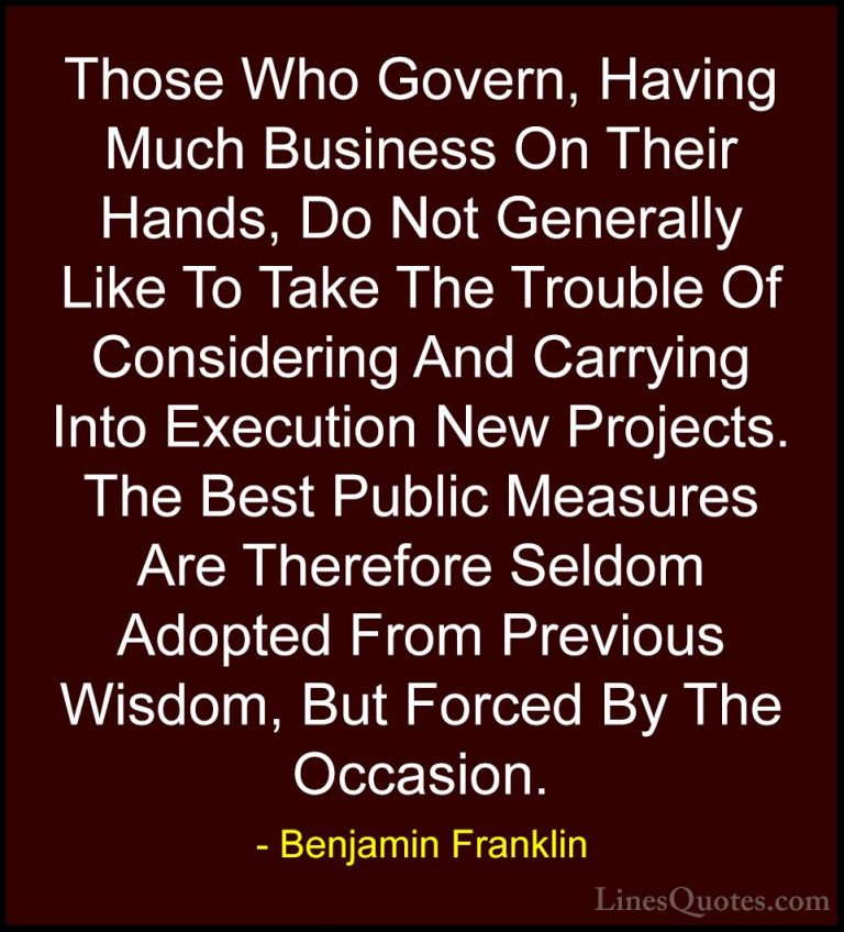 Benjamin Franklin Quotes (103) - Those Who Govern, Having Much Bu... - QuotesThose Who Govern, Having Much Business On Their Hands, Do Not Generally Like To Take The Trouble Of Considering And Carrying Into Execution New Projects. The Best Public Measures Are Therefore Seldom Adopted From Previous Wisdom, But Forced By The Occasion.