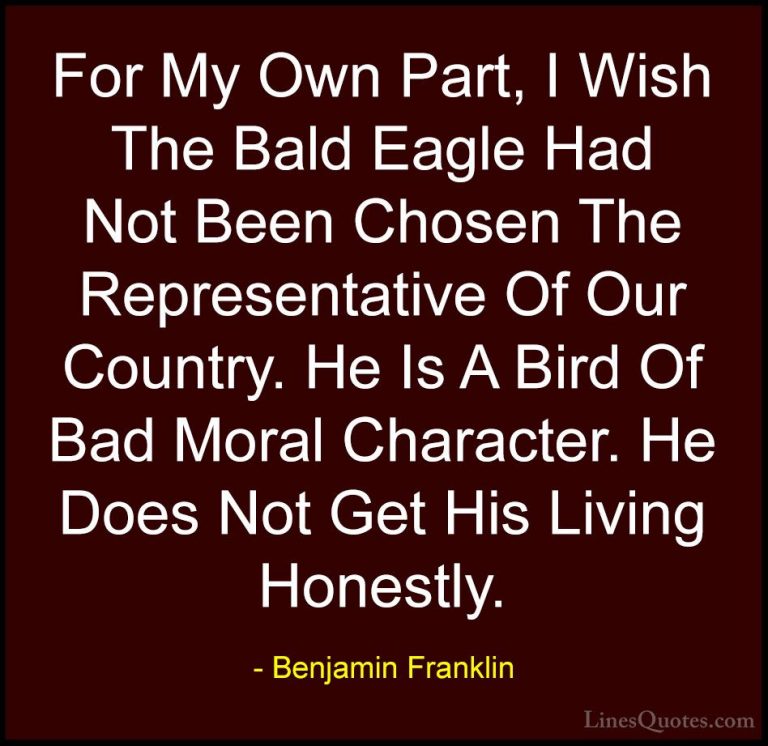 Benjamin Franklin Quotes (105) - For My Own Part, I Wish The Bald... - QuotesFor My Own Part, I Wish The Bald Eagle Had Not Been Chosen The Representative Of Our Country. He Is A Bird Of Bad Moral Character. He Does Not Get His Living Honestly.