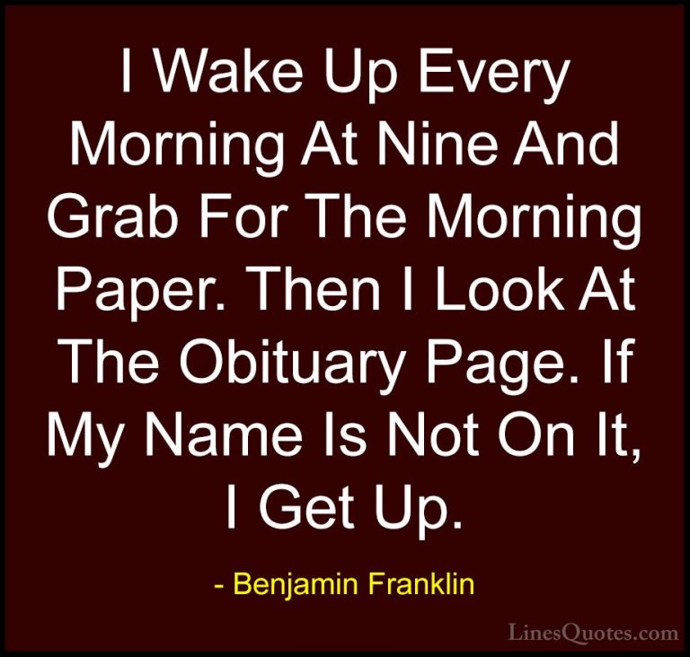 Benjamin Franklin Quotes (122) - I Wake Up Every Morning At Nine ... - QuotesI Wake Up Every Morning At Nine And Grab For The Morning Paper. Then I Look At The Obituary Page. If My Name Is Not On It, I Get Up.