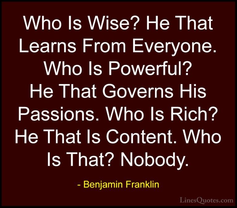 Benjamin Franklin Quotes (134) - Who Is Wise? He That Learns From... - QuotesWho Is Wise? He That Learns From Everyone. Who Is Powerful? He That Governs His Passions. Who Is Rich? He That Is Content. Who Is That? Nobody.