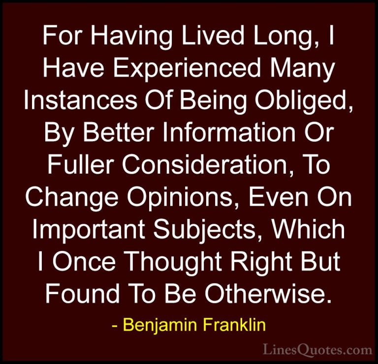 Benjamin Franklin Quotes (187) - For Having Lived Long, I Have Ex... - QuotesFor Having Lived Long, I Have Experienced Many Instances Of Being Obliged, By Better Information Or Fuller Consideration, To Change Opinions, Even On Important Subjects, Which I Once Thought Right But Found To Be Otherwise.