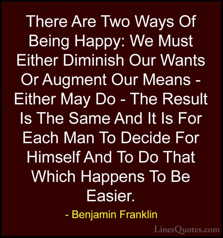 Benjamin Franklin Quotes (203) - There Are Two Ways Of Being Happ... - QuotesThere Are Two Ways Of Being Happy: We Must Either Diminish Our Wants Or Augment Our Means - Either May Do - The Result Is The Same And It Is For Each Man To Decide For Himself And To Do That Which Happens To Be Easier.