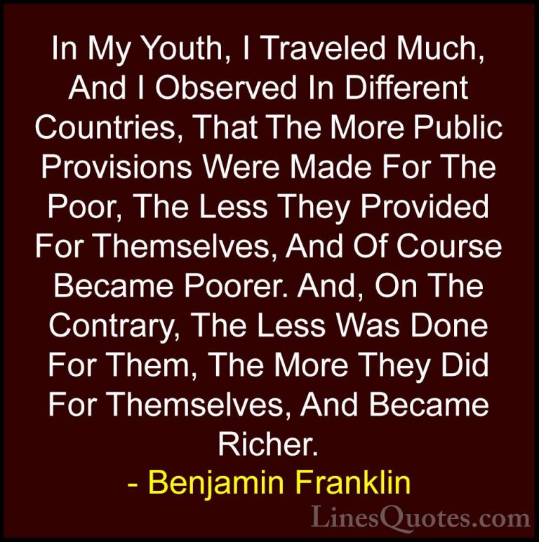 Benjamin Franklin Quotes (205) - In My Youth, I Traveled Much, An... - QuotesIn My Youth, I Traveled Much, And I Observed In Different Countries, That The More Public Provisions Were Made For The Poor, The Less They Provided For Themselves, And Of Course Became Poorer. And, On The Contrary, The Less Was Done For Them, The More They Did For Themselves, And Became Richer.