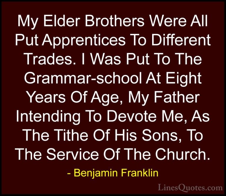 Benjamin Franklin Quotes (213) - My Elder Brothers Were All Put A... - QuotesMy Elder Brothers Were All Put Apprentices To Different Trades. I Was Put To The Grammar-school At Eight Years Of Age, My Father Intending To Devote Me, As The Tithe Of His Sons, To The Service Of The Church.