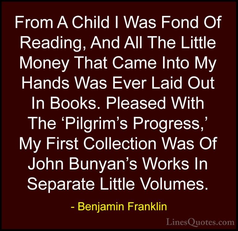 Benjamin Franklin Quotes (214) - From A Child I Was Fond Of Readi... - QuotesFrom A Child I Was Fond Of Reading, And All The Little Money That Came Into My Hands Was Ever Laid Out In Books. Pleased With The 'Pilgrim's Progress,' My First Collection Was Of John Bunyan's Works In Separate Little Volumes.