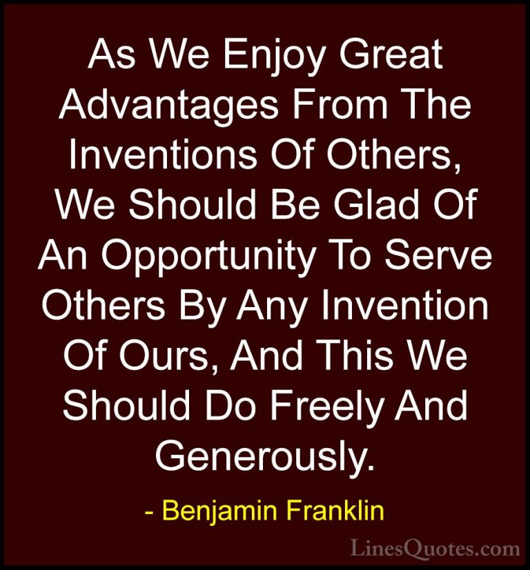 Benjamin Franklin Quotes (222) - As We Enjoy Great Advantages Fro... - QuotesAs We Enjoy Great Advantages From The Inventions Of Others, We Should Be Glad Of An Opportunity To Serve Others By Any Invention Of Ours, And This We Should Do Freely And Generously.