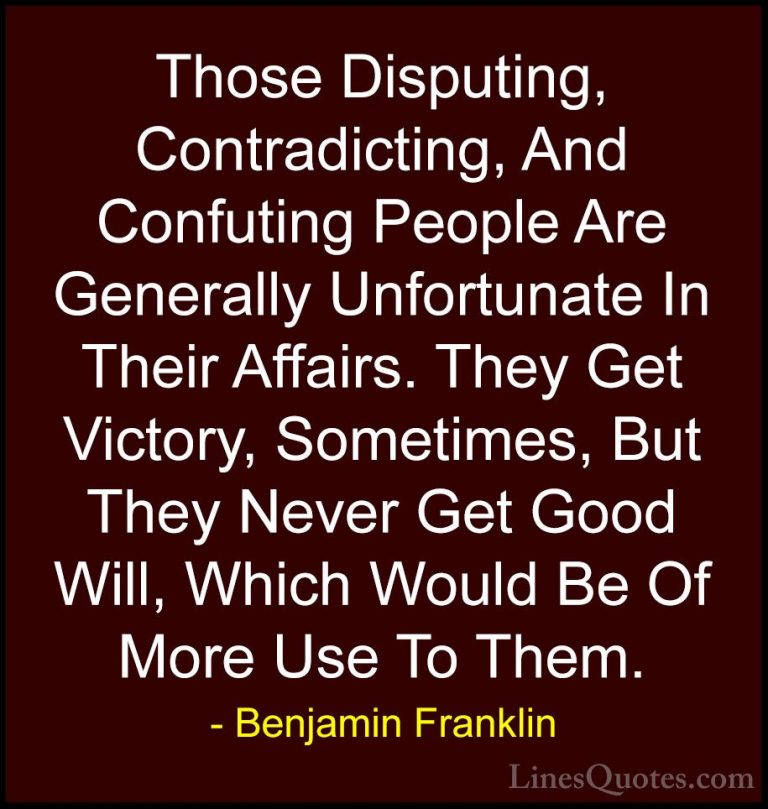 Benjamin Franklin Quotes (68) - Those Disputing, Contradicting, A... - QuotesThose Disputing, Contradicting, And Confuting People Are Generally Unfortunate In Their Affairs. They Get Victory, Sometimes, But They Never Get Good Will, Which Would Be Of More Use To Them.