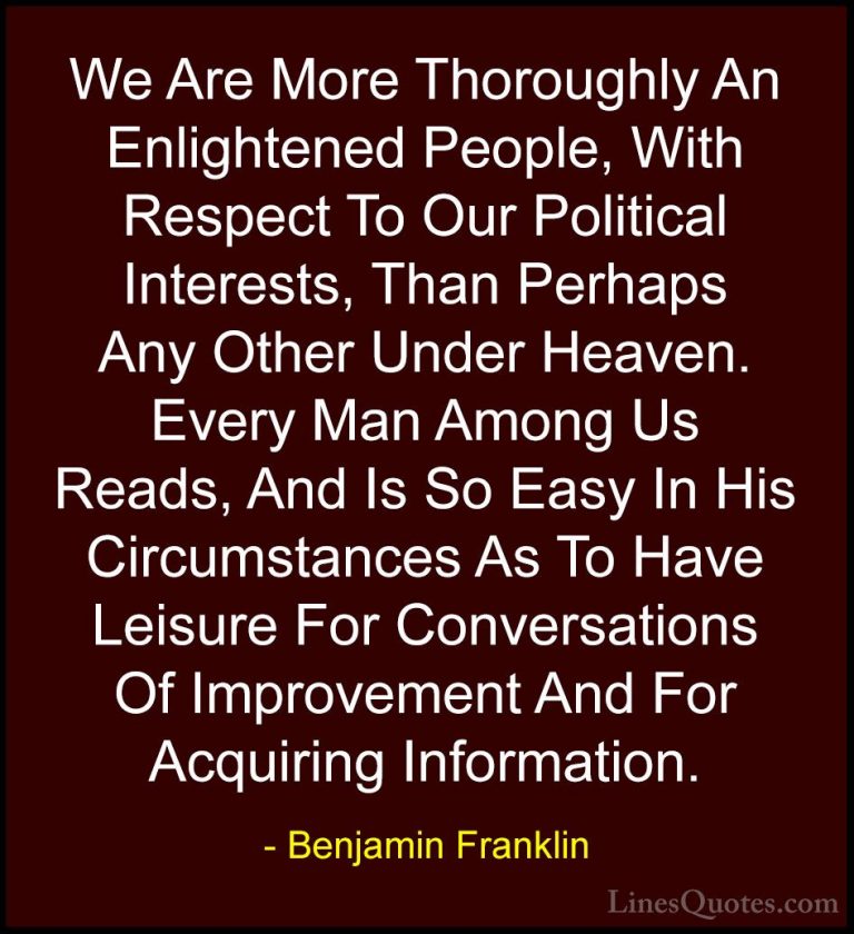 Benjamin Franklin Quotes (86) - We Are More Thoroughly An Enlight... - QuotesWe Are More Thoroughly An Enlightened People, With Respect To Our Political Interests, Than Perhaps Any Other Under Heaven. Every Man Among Us Reads, And Is So Easy In His Circumstances As To Have Leisure For Conversations Of Improvement And For Acquiring Information.